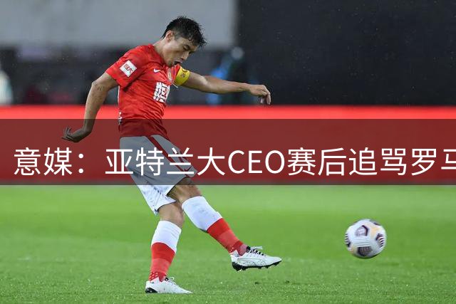意媒：亚特兰大CEO赛后追骂罗马总监达米科，两人上赛季为同事